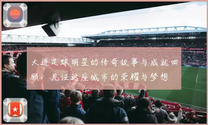 大连足球明星的传奇故事与成就回顾，见证这座城市的荣耀与梦想