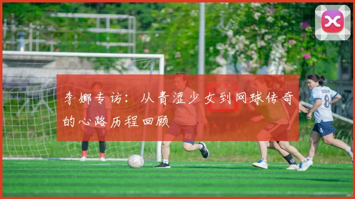 李娜专访：从青涩少女到网球传奇的心路历程回顾