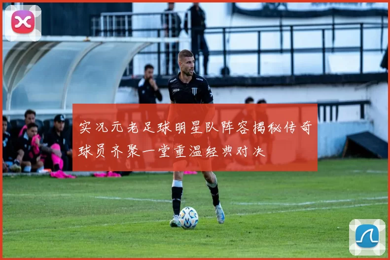 实况元老足球明星队阵容揭秘传奇球员齐聚一堂重温经典对决