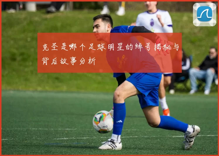 克圣是哪个足球明星的绰号揭秘与背后故事分析