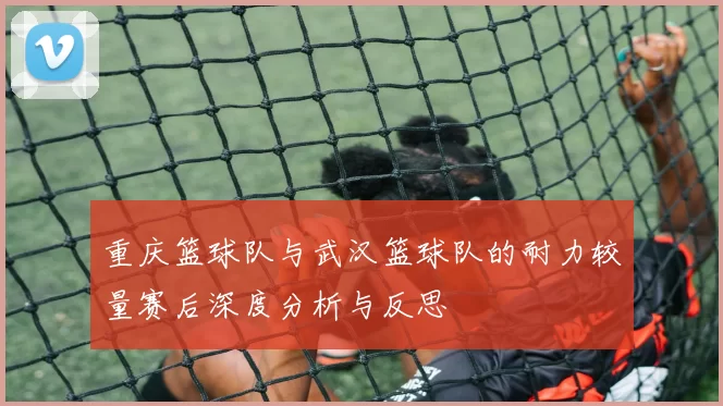 重庆篮球队与武汉篮球队的耐力较量赛后深度分析与反思