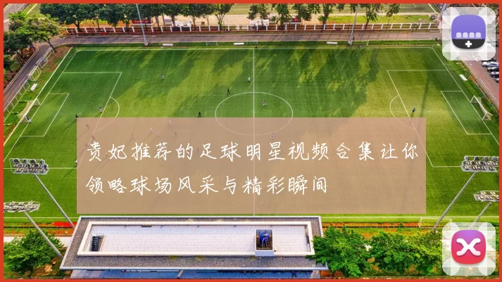 贵妃推荐的足球明星视频合集让你领略球场风采与精彩瞬间