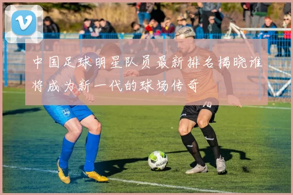中国足球明星队员最新排名揭晓谁将成为新一代的球场传奇
