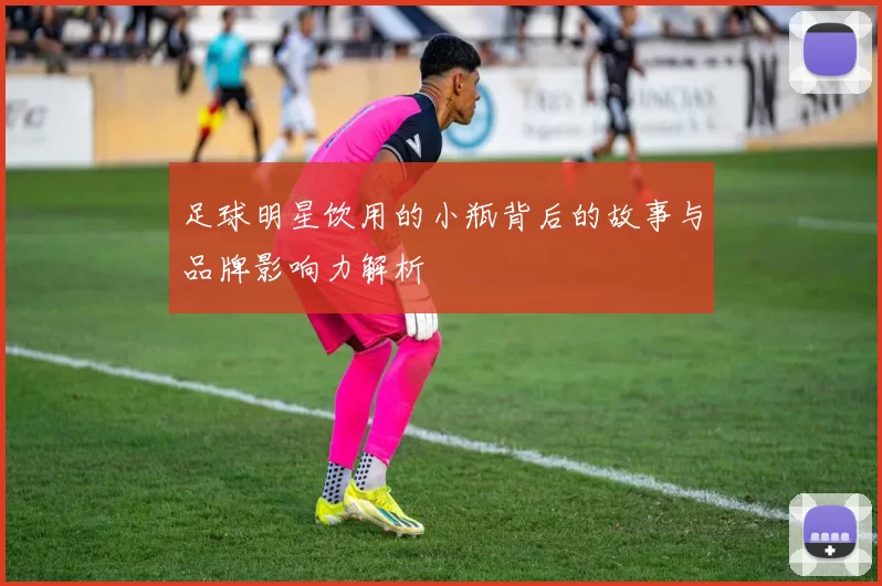 足球明星饮用的小瓶背后的故事与品牌影响力解析