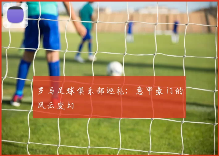 罗马足球俱乐部巡礼：意甲豪门的风云变幻