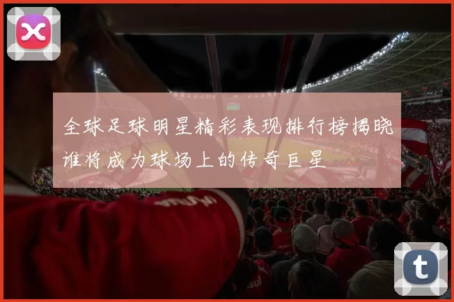 全球足球明星精彩表现排行榜揭晓谁将成为球场上的传奇巨星
