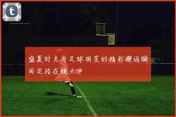 盛夏时光与足球明星的精彩邂逅瞬间定格在镜头中