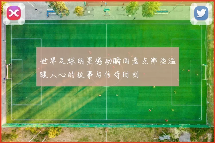 世界足球明星感动瞬间盘点那些温暖人心的故事与传奇时刻