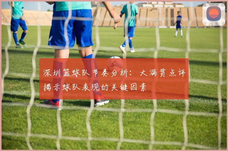 深圳篮球队节奏分析：大满贯点评揭示球队表现的关键因素
