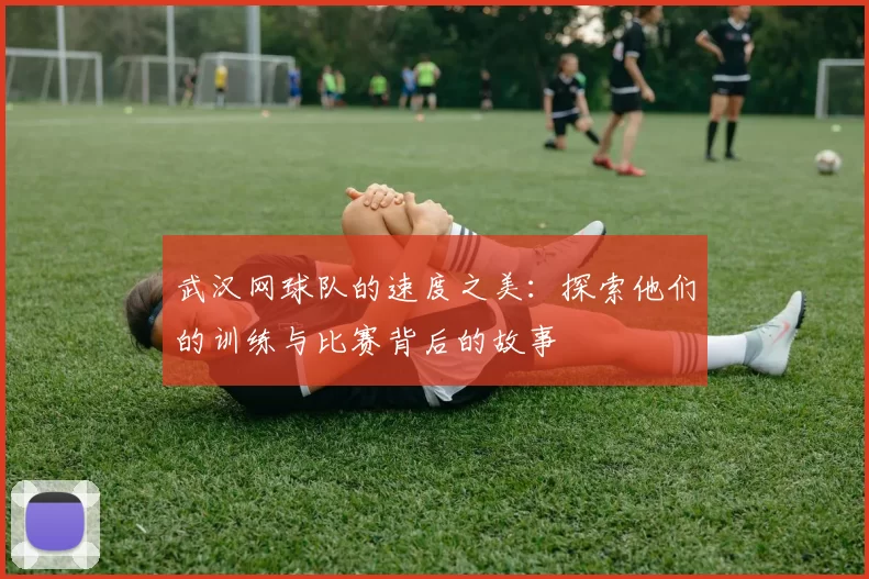 武汉网球队的速度之美：探索他们的训练与比赛背后的故事