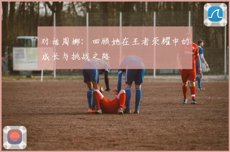 对话周娜：回顾她在王者荣耀中的成长与挑战之路