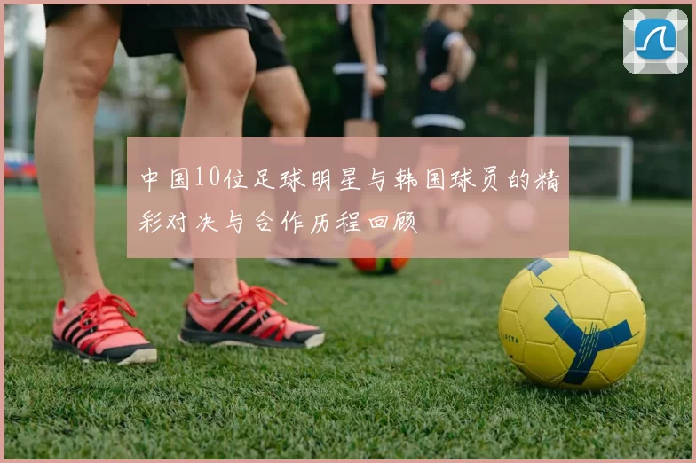 中国10位足球明星与韩国球员的精彩对决与合作历程回顾