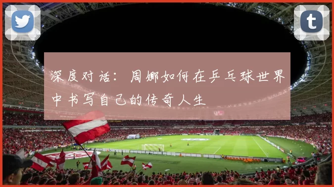 深度对话：周娜如何在乒乓球世界中书写自己的传奇人生