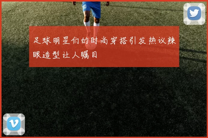 足球明星们的时尚穿搭引发热议辣眼造型让人瞩目