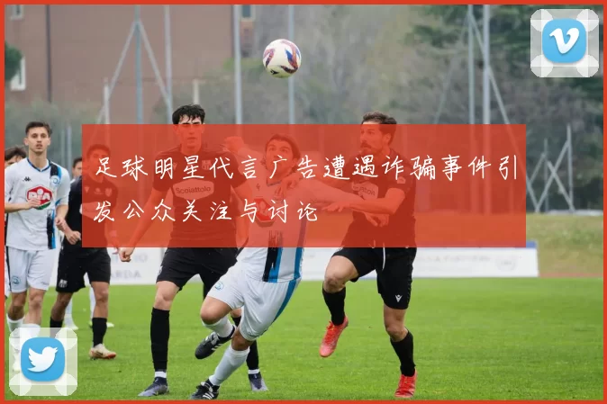 足球明星代言广告遭遇诈骗事件引发公众关注与讨论