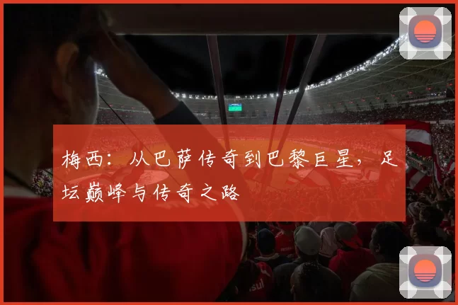 梅西：从巴萨传奇到巴黎巨星，足坛巅峰与传奇之路