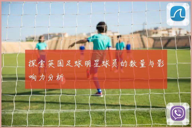 探索英国足球明星球员的数量与影响力分析