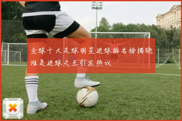 全球十大足球明星进球排名榜揭晓谁是进球之王引发热议