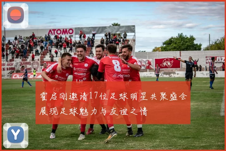 霍启刚邀请17位足球明星共聚盛会展现足球魅力与友谊之情