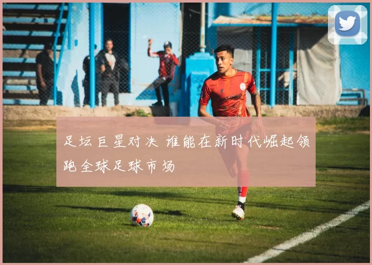 足坛巨星对决 谁能在新时代崛起领跑全球足球市场