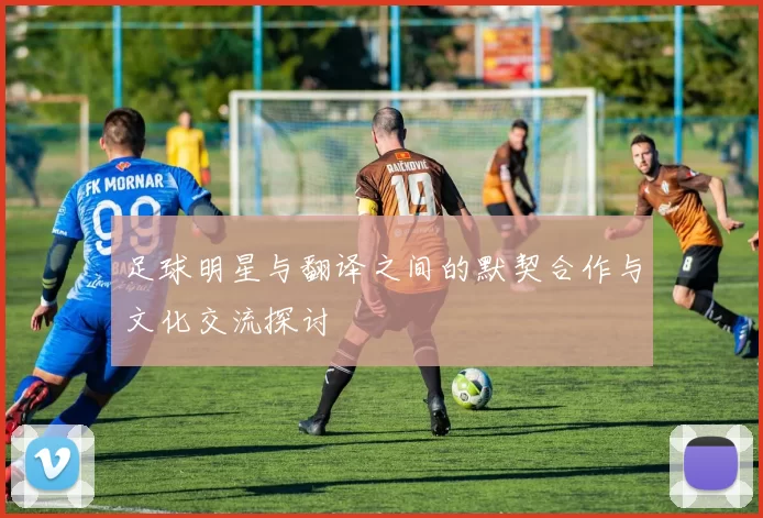 足球明星与翻译之间的默契合作与文化交流探讨