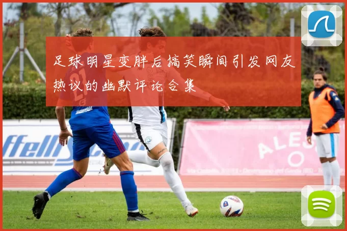 足球明星变胖后搞笑瞬间引发网友热议的幽默评论合集