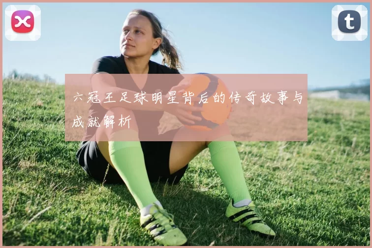 六冠王足球明星背后的传奇故事与成就解析