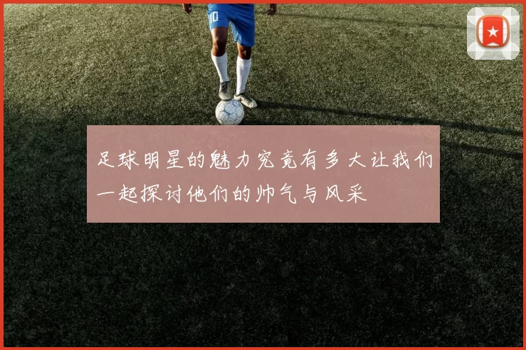 足球明星的魅力究竟有多大让我们一起探讨他们的帅气与风采