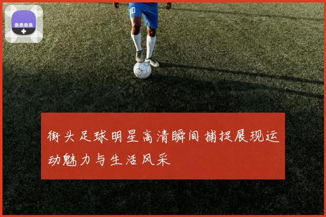 街头足球明星高清瞬间捕捉展现运动魅力与生活风采