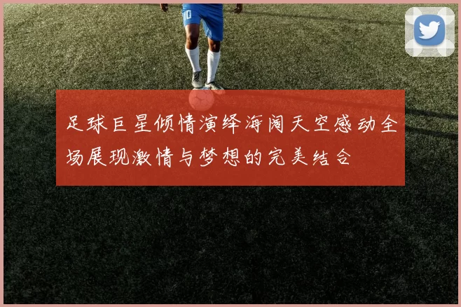足球巨星倾情演绎海阔天空感动全场展现激情与梦想的完美结合