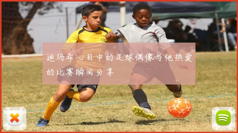 迪玛希心目中的足球偶像与他热爱的比赛瞬间分享