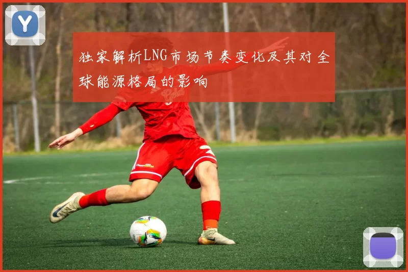 独家解析LNG市场节奏变化及其对全球能源格局的影响