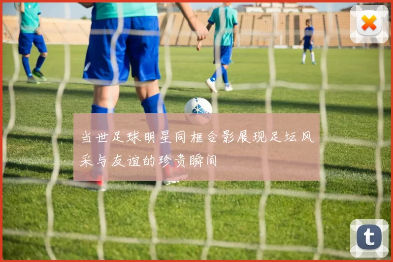 当世足球明星同框合影展现足坛风采与友谊的珍贵瞬间