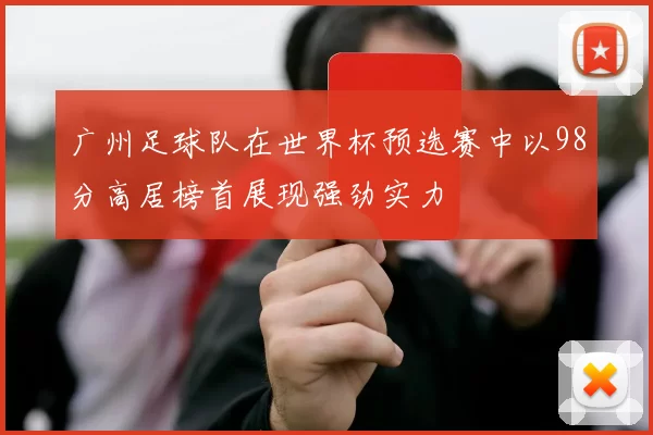 广州足球队在世界杯预选赛中以98分高居榜首展现强劲实力