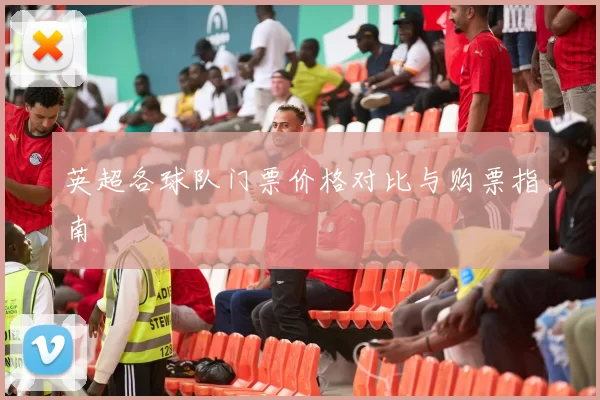 英超各球队门票价格对比与购票指南