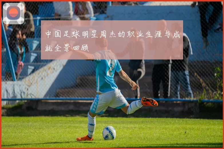 中国足球明星周杰的职业生涯与成就全景回顾