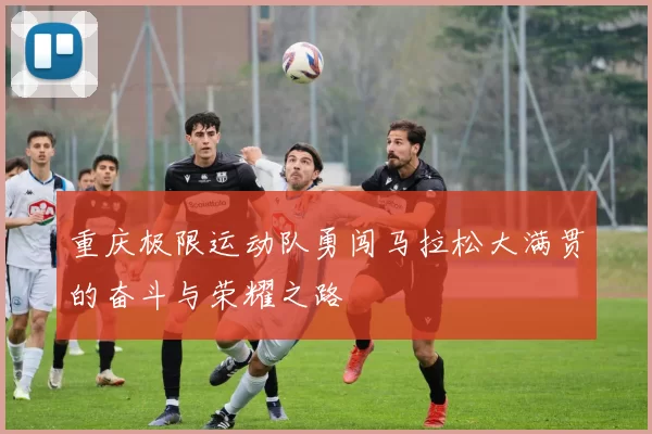 重庆极限运动队勇闯马拉松大满贯的奋斗与荣耀之路