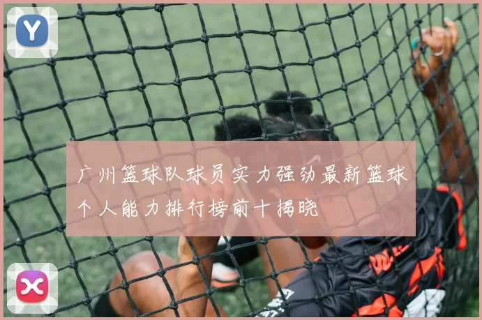 广州篮球队球员实力强劲最新篮球个人能力排行榜前十揭晓
