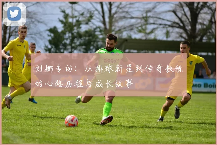 刘娜专访：从排球新星到传奇教练的心路历程与成长故事