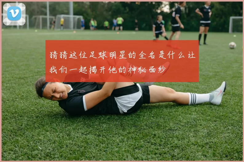 猜猜这位足球明星的全名是什么让我们一起揭开他的神秘面纱