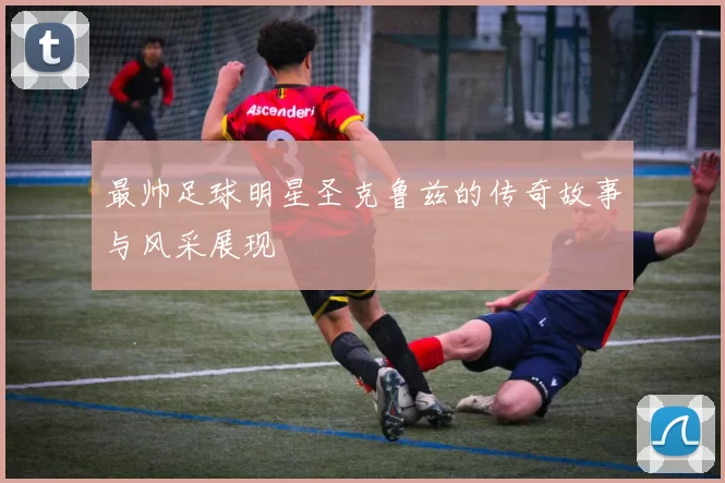 最帅足球明星圣克鲁兹的传奇故事与风采展现