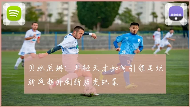 贝林厄姆：年轻天才如何引领足坛新风潮并刷新历史纪录