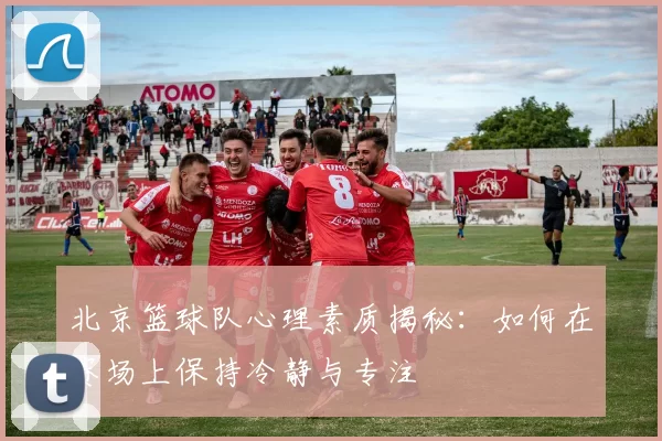 北京篮球队心理素质揭秘：如何在赛场上保持冷静与专注