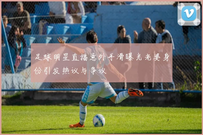 足球明星直播意外手滑曝光老婆身份引发热议与争议