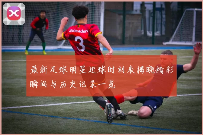 最新足球明星进球时刻表揭晓精彩瞬间与历史记录一览