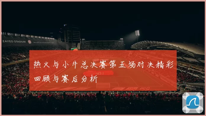 热火与小牛总决赛第五场对决精彩回顾与赛后分析