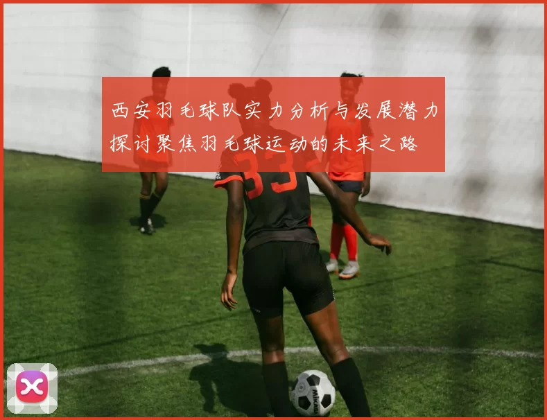 西安羽毛球队实力分析与发展潜力探讨聚焦羽毛球运动的未来之路