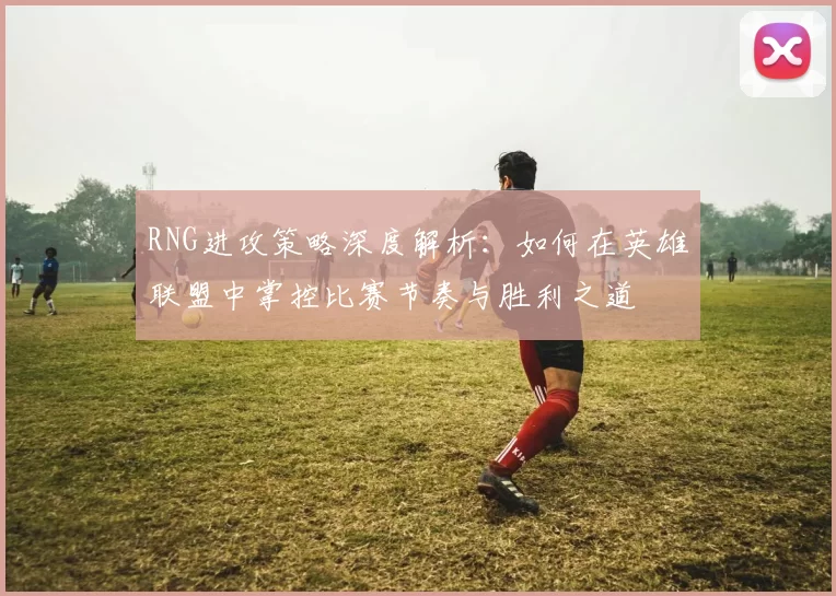 RNG进攻策略深度解析：如何在英雄联盟中掌控比赛节奏与胜利之道