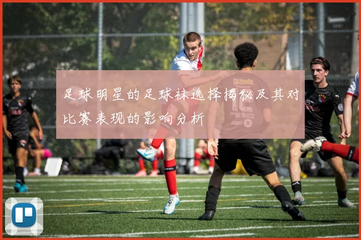 足球明星的足球袜选择揭秘及其对比赛表现的影响分析
