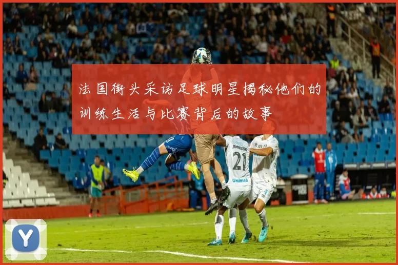 法国街头采访足球明星揭秘他们的训练生活与比赛背后的故事